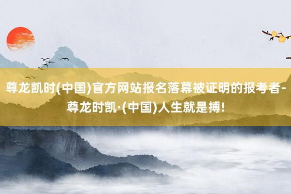 尊龙凯时(中国)官方网站报名落幕被证明的报考者-尊龙时凯·(中国)人生就是搏!