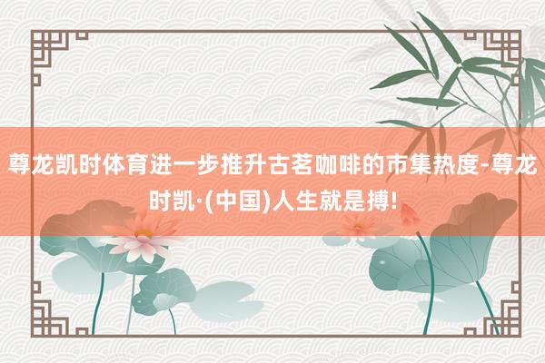 尊龙凯时体育进一步推升古茗咖啡的市集热度-尊龙时凯·(中国)人生就是搏!