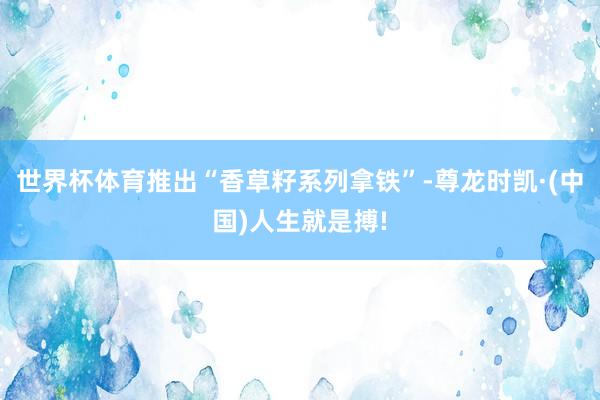 世界杯体育推出“香草籽系列拿铁”-尊龙时凯·(中国)人生就是搏!