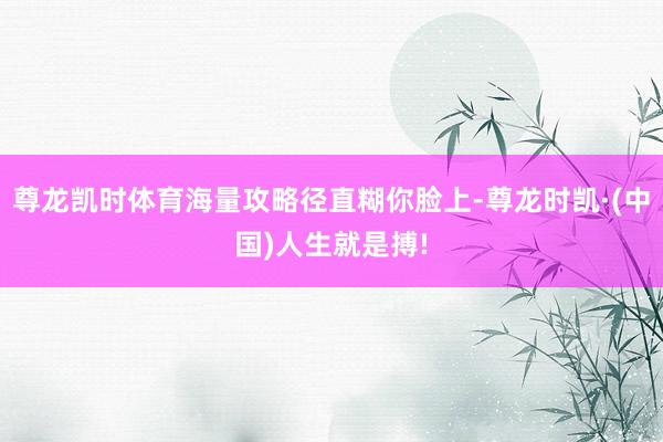 尊龙凯时体育海量攻略径直糊你脸上-尊龙时凯·(中国)人生就是搏!
