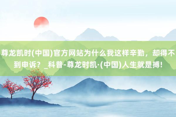 尊龙凯时(中国)官方网站为什么我这样辛勤，却得不到申诉？_科普-尊龙时凯·(中国)人生就是搏!