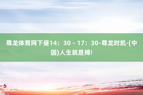 尊龙体育网下昼14：30－17：30-尊龙时凯·(中国)人生就是搏!