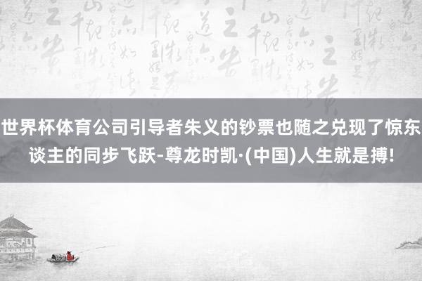 世界杯体育公司引导者朱义的钞票也随之兑现了惊东谈主的同步飞跃-尊龙时凯·(中国)人生就是搏!