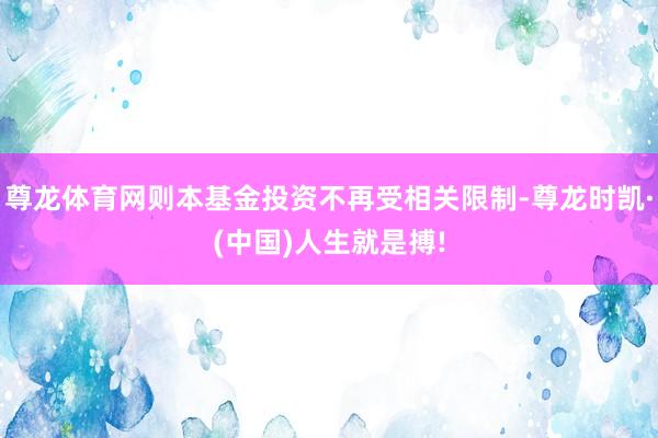 尊龙体育网则本基金投资不再受相关限制-尊龙时凯·(中国)人生就是搏!