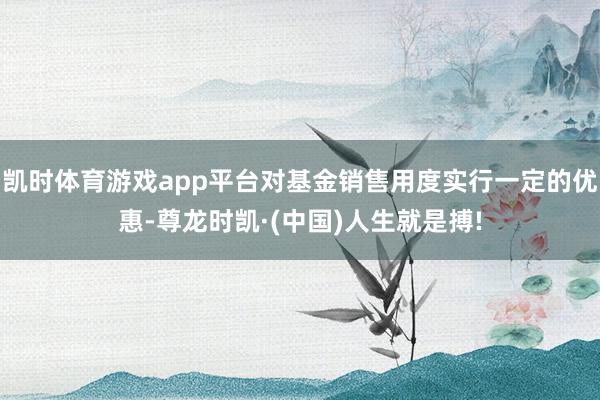 凯时体育游戏app平台对基金销售用度实行一定的优惠-尊龙时凯·(中国)人生就是搏!