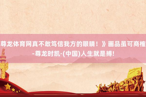 尊龙体育网真不敢笃信我方的眼睛！》画品虽可商榷-尊龙时凯·(中国)人生就是搏!