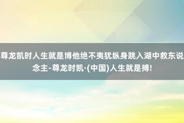 尊龙凯时人生就是博他绝不夷犹纵身跳入湖中救东说念主-尊龙时凯·(中国)人生就是搏!