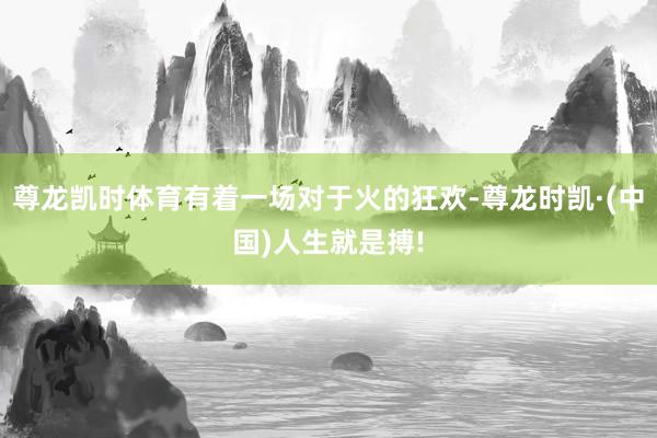 尊龙凯时体育有着一场对于火的狂欢-尊龙时凯·(中国)人生就是搏!