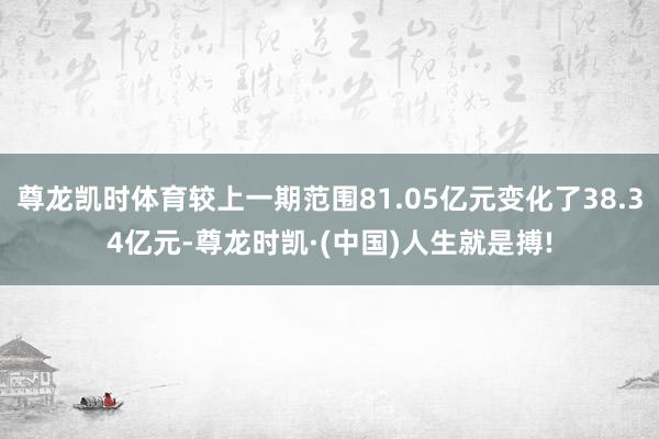 尊龙凯时体育较上一期范围81.05亿元变化了38.34亿元-尊龙时凯·(中国)人生就是搏!