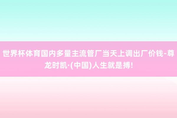 世界杯体育国内多量主流管厂当天上调出厂价钱-尊龙时凯·(中国)人生就是搏!