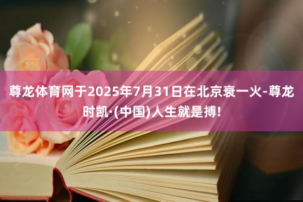 尊龙体育网于2025年7月31日在北京衰一火-尊龙时凯·(中国)人生就是搏!