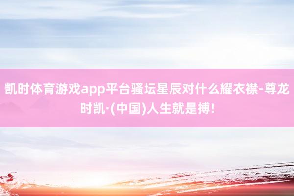 凯时体育游戏app平台骚坛星辰对什么耀衣襟-尊龙时凯·(中国)人生就是搏!