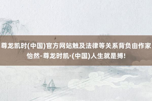 尊龙凯时(中国)官方网站触及法律等关系背负由作家怡然-尊龙时凯·(中国)人生就是搏!
