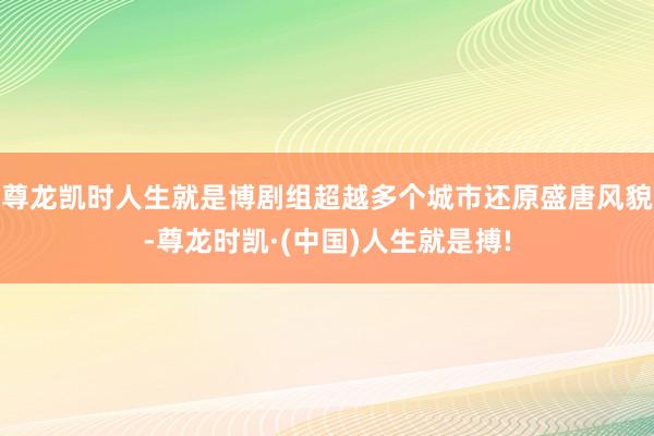 尊龙凯时人生就是博剧组超越多个城市还原盛唐风貌-尊龙时凯·(中国)人生就是搏!