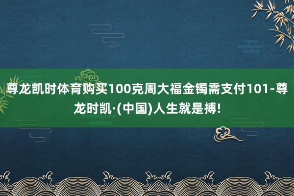 尊龙凯时体育购买100克周大福金镯需支付101-尊龙时凯·(中国)人生就是搏!