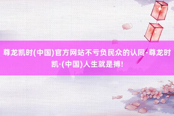 尊龙凯时(中国)官方网站不亏负民众的认同-尊龙时凯·(中国)人生就是搏!