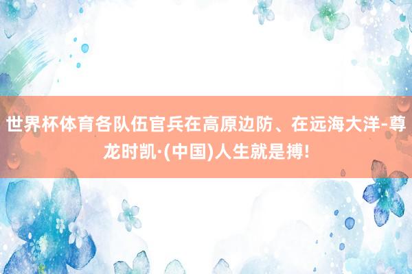 世界杯体育各队伍官兵在高原边防、在远海大洋-尊龙时凯·(中国)人生就是搏!
