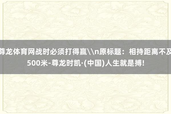 尊龙体育网战时必须打得赢\n原标题：相持距离不及500米-尊龙时凯·(中国)人生就是搏!
