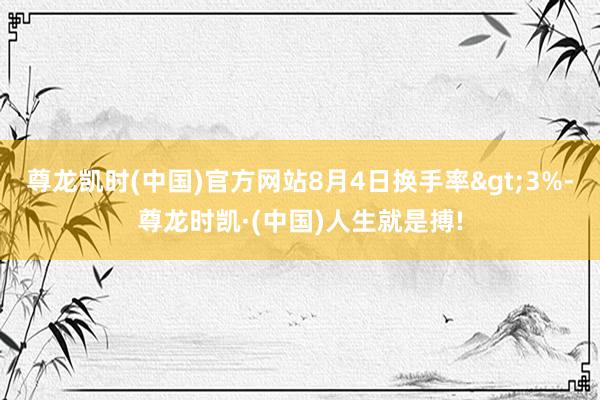 尊龙凯时(中国)官方网站8月4日换手率>3%-尊龙时凯·(中国)人生就是搏!