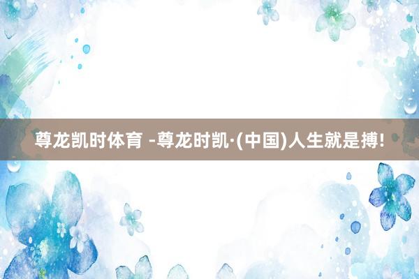 尊龙凯时体育 -尊龙时凯·(中国)人生就是搏!