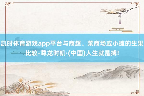 凯时体育游戏app平台与商超、菜商场或小摊的生果比较-尊龙时凯·(中国)人生就是搏!