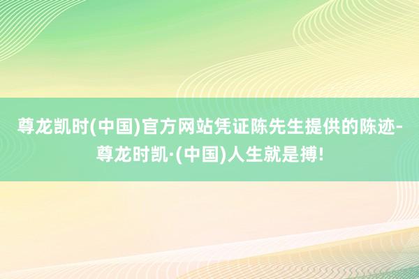 尊龙凯时(中国)官方网站　　凭证陈先生提供的陈迹-尊龙时凯·(中国)人生就是搏!