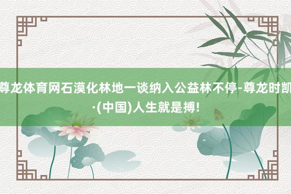 尊龙体育网石漠化林地一谈纳入公益林不停-尊龙时凯·(中国)人生就是搏!
