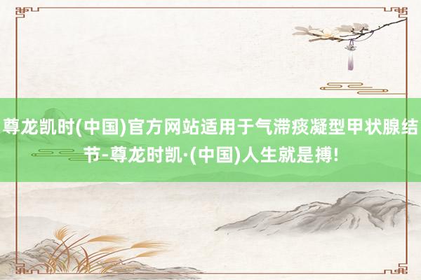尊龙凯时(中国)官方网站适用于气滞痰凝型甲状腺结节-尊龙时凯·(中国)人生就是搏!