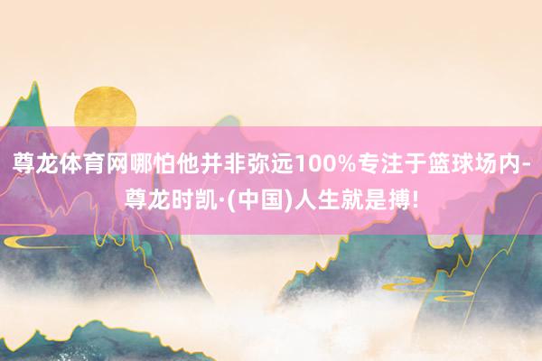 尊龙体育网哪怕他并非弥远100%专注于篮球场内-尊龙时凯·(中国)人生就是搏!