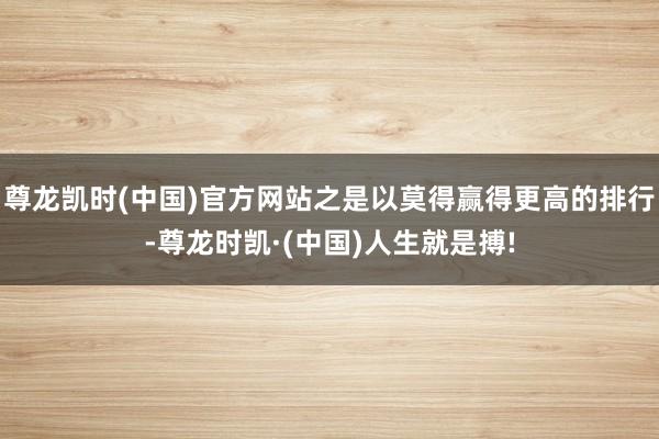 尊龙凯时(中国)官方网站之是以莫得赢得更高的排行-尊龙时凯·(中国)人生就是搏!