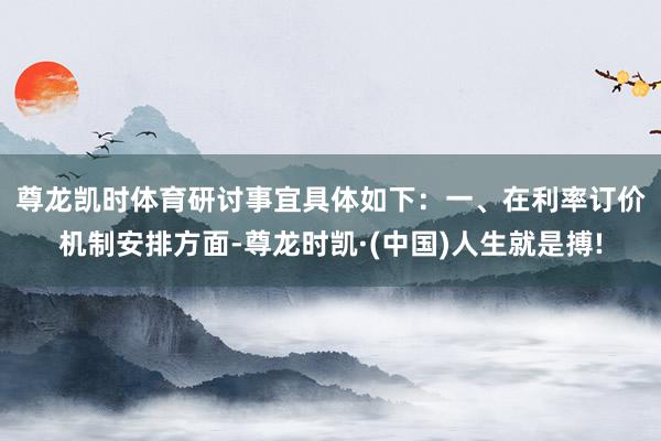 尊龙凯时体育研讨事宜具体如下：　　一、在利率订价机制安排方面-尊龙时凯·(中国)人生就是搏!