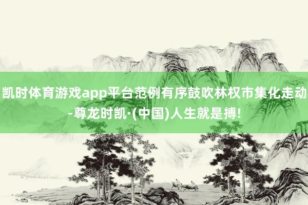 凯时体育游戏app平台范例有序鼓吹林权市集化走动-尊龙时凯·(中国)人生就是搏!