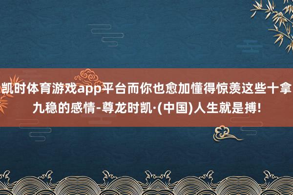 凯时体育游戏app平台而你也愈加懂得惊羡这些十拿九稳的感情-尊龙时凯·(中国)人生就是搏!