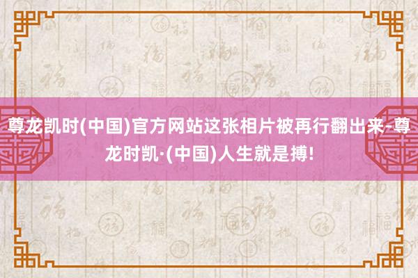 尊龙凯时(中国)官方网站这张相片被再行翻出来-尊龙时凯·(中国)人生就是搏!