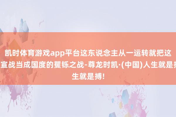 凯时体育游戏app平台这东说念主从一运转就把这场宣战当成国度的矍铄之战-尊龙时凯·(中国)人生就是搏!