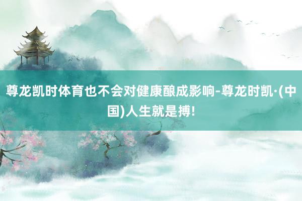 尊龙凯时体育也不会对健康酿成影响-尊龙时凯·(中国)人生就是搏!