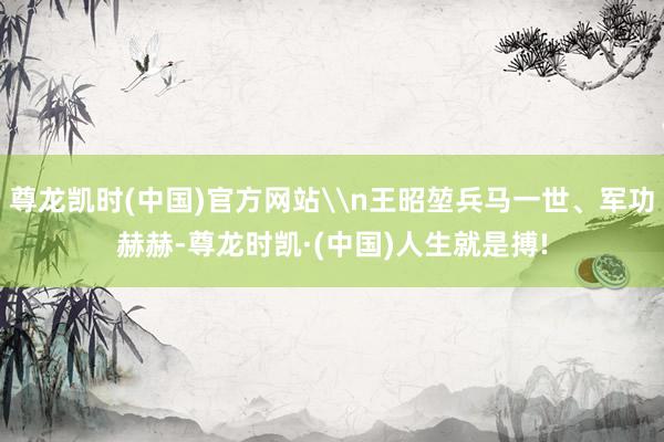 尊龙凯时(中国)官方网站\n王昭堃兵马一世、军功赫赫-尊龙时凯·(中国)人生就是搏!