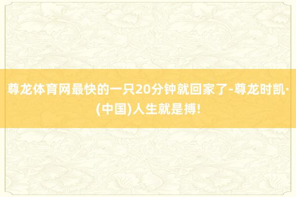 尊龙体育网最快的一只20分钟就回家了-尊龙时凯·(中国)人生就是搏!
