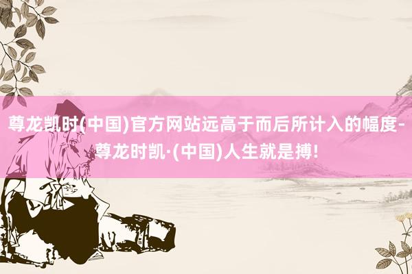 尊龙凯时(中国)官方网站远高于而后所计入的幅度-尊龙时凯·(中国)人生就是搏!