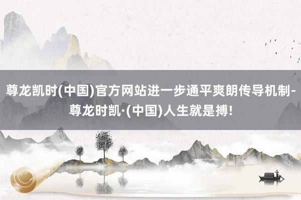 尊龙凯时(中国)官方网站进一步通平爽朗传导机制-尊龙时凯·(中国)人生就是搏!