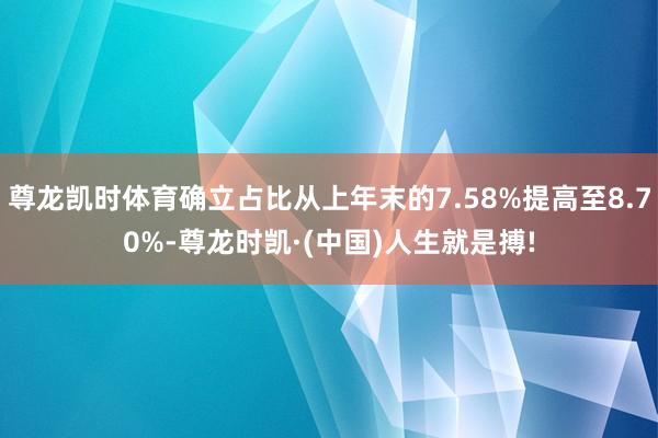 尊龙凯时体育确立占比从上年末的7.58%提高至8.70%-尊龙时凯·(中国)人生就是搏!