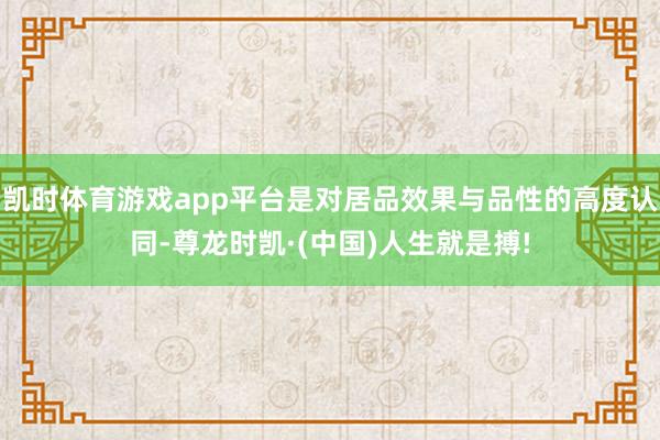 凯时体育游戏app平台是对居品效果与品性的高度认同-尊龙时凯·(中国)人生就是搏!