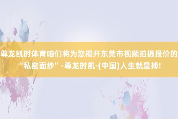 尊龙凯时体育咱们将为您揭开东莞市视频拍摄报价的“私密面纱”-尊龙时凯·(中国)人生就是搏!
