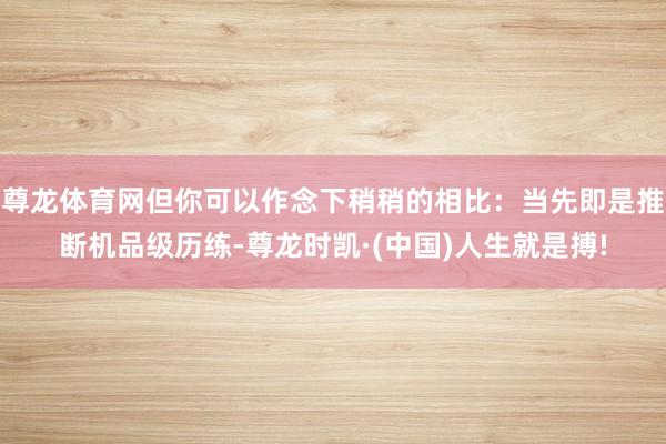 尊龙体育网但你可以作念下稍稍的相比：当先即是推断机品级历练-尊龙时凯·(中国)人生就是搏!
