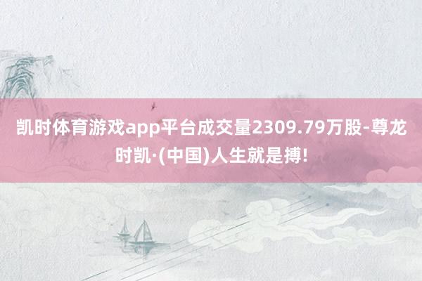 凯时体育游戏app平台成交量2309.79万股-尊龙时凯·(中国)人生就是搏!