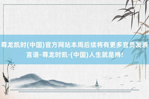 尊龙凯时(中国)官方网站本周后续将有更多官员发表言语-尊龙时凯·(中国)人生就是搏!