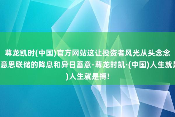 尊龙凯时(中国)官方网站这让投资者风光从头念念考好意思联储的降息和异日蓄意-尊龙时凯·(中国)人生就是搏!