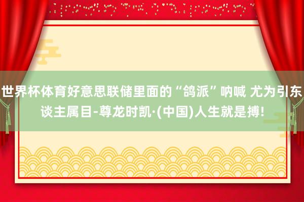 世界杯体育好意思联储里面的“鸽派”呐喊 尤为引东谈主属目-尊龙时凯·(中国)人生就是搏!