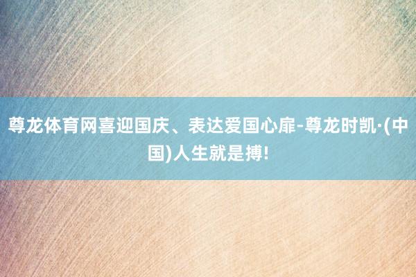 尊龙体育网喜迎国庆、表达爱国心扉-尊龙时凯·(中国)人生就是搏!