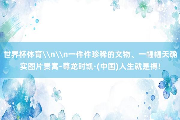 世界杯体育\n\n一件件珍稀的文物、一幅幅天确实图片贵寓-尊龙时凯·(中国)人生就是搏!
